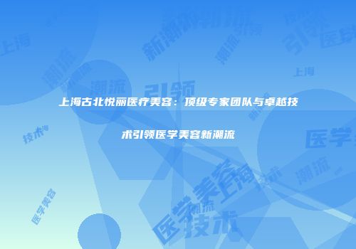 上海古北悦丽医疗美容：顶级专家团队与卓越技术引领医学美容新潮流