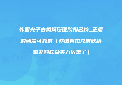韩国光子去黄褐斑医院排名榜_正规的就是可靠的（韩国奥拉克皮肤科整外科综合实力厉害了）