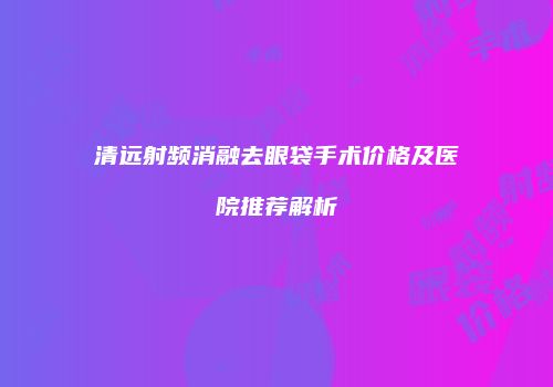 清远射频消融去眼袋手术价格及医院推荐解析