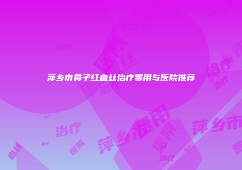萍乡市鼻子红血丝治疗费用与医院推荐