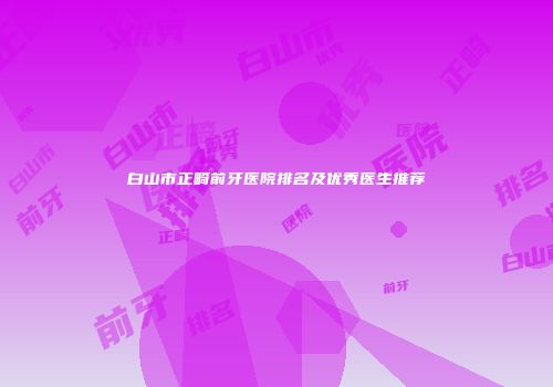白山市正畸前牙医院排名及优秀医生推荐