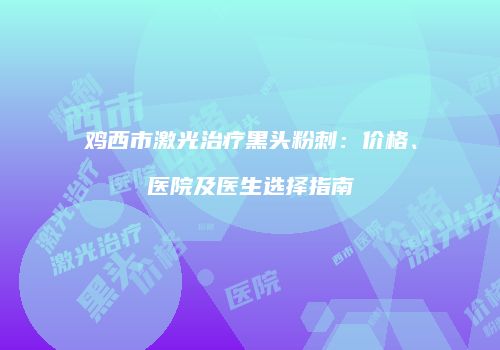 鸡西市激光治疗黑头粉刺：价格、医院及医生选择指南