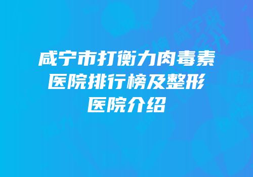 咸宁市打衡力肉毒素医院排行榜及整形医院介绍