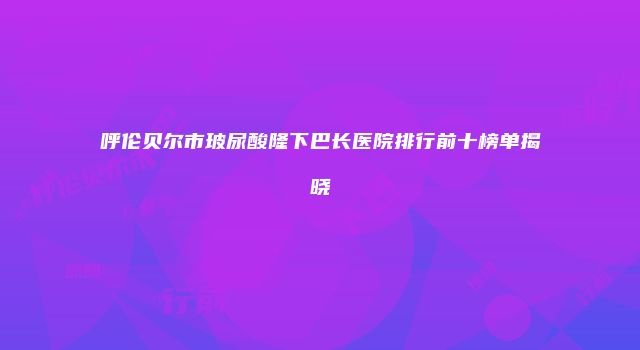 呼伦贝尔市玻尿酸隆下巴长医院排行前十榜单揭晓