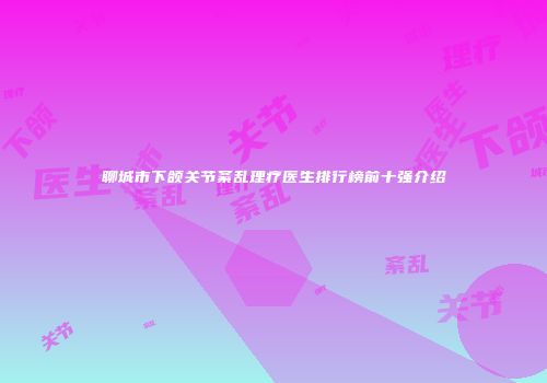 聊城市下颌关节紊乱理疗医生排行榜前十强介绍