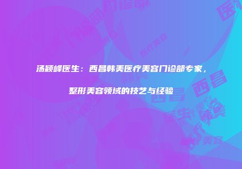 汤颖峰医生：西昌韩美医疗美容门诊部专家，整形美容领域的技艺与经验