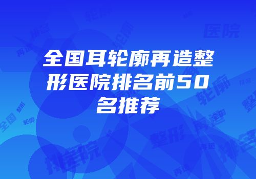 全国耳轮廓再造整形医院排名前50名推荐