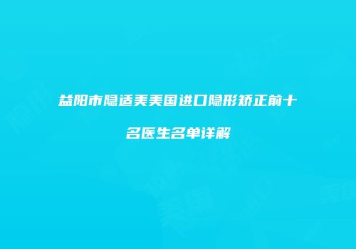 益阳市隐适美美国进口隐形矫正前十名医生名单详解