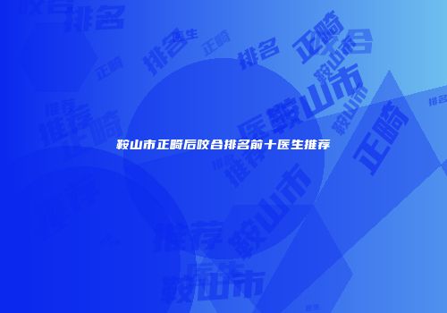 鞍山市正畸后咬合排名前十医生推荐