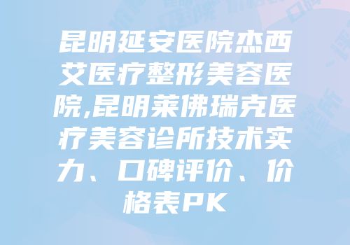 昆明延安医院杰西艾医疗整形美容医院,昆明莱佛瑞克医疗美容诊所技术实力、口碑评价、价格表PK