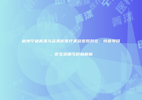 杭州宁波菁漾与芯美昕医疗美容医院对比：特色项目、医生资质与价格解析