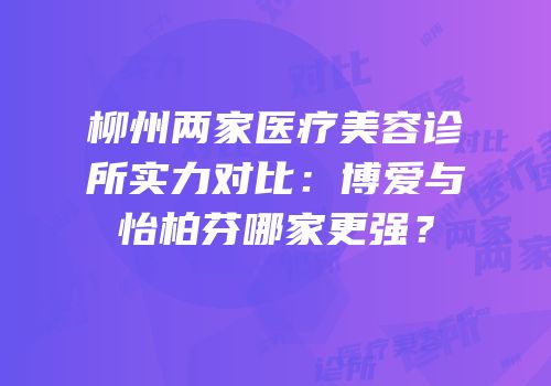 柳州两家医疗美容诊所实力对比：博爱与怡柏芬哪家更强？