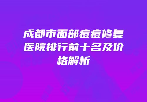 成都市面部痘痘修复医院排行前十名及价格解析