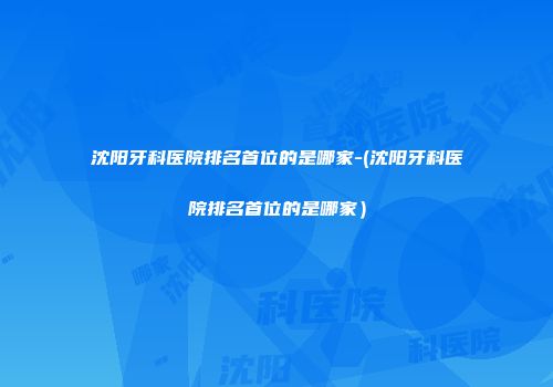 沈阳牙科医院排名首位的是哪家-(沈阳牙科医院排名首位的是哪家）