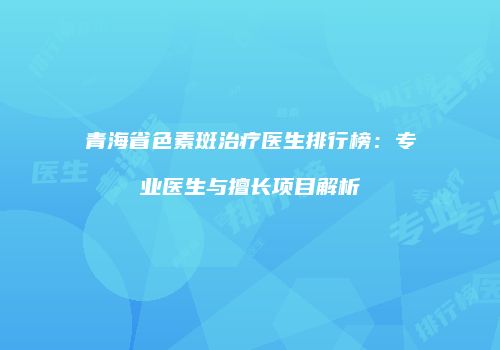 青海省色素斑治疗医生排行榜：专业医生与擅长项目解析