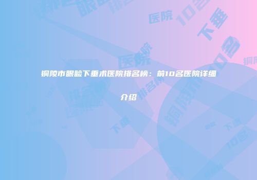 铜陵市眼睑下垂术医院排名榜：前10名医院详细介绍