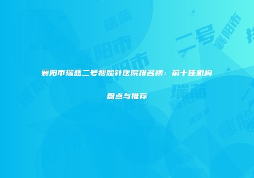 襄阳市瑞蓝二号瘦脸针医院排名榜：前十佳机构盘点与推荐