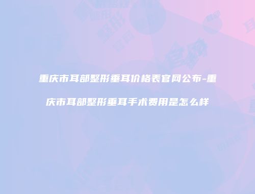 重庆市耳部整形垂耳价格表官网公布-重庆市耳部整形垂耳手术费用是怎么样