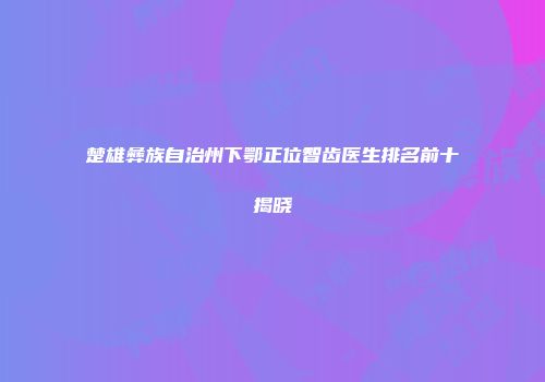 楚雄彝族自治州下鄂正位智齿医生排名前十揭晓