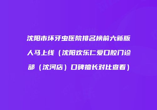沈阳市坏牙虫医院排名榜前六新版人马上线（沈阳欢乐仁爱口腔门诊部（沈河店）口碑擅长对比查看）