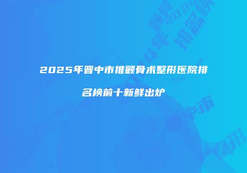 2025年晋中市推颧骨术整形医院排名榜前十新鲜出炉