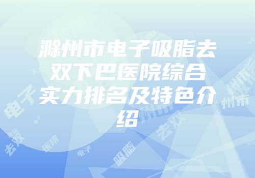滁州市电子吸脂去双下巴医院综合实力排名及特色介绍