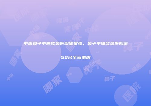 中国鼻子中隔隆鼻医院哪家强：鼻子中隔隆鼻医院前50名全新洗牌