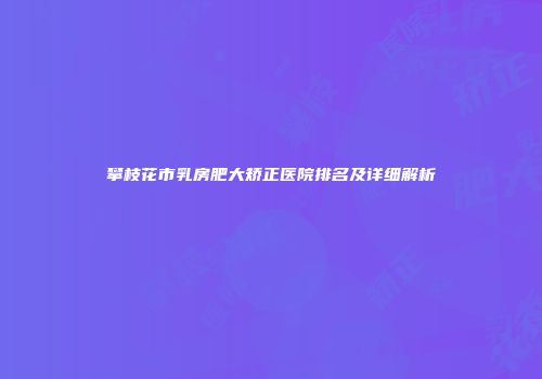 攀枝花市乳房肥大矫正医院排名及详细解析