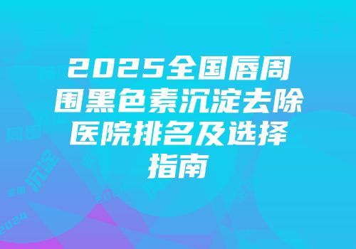 2025全国唇周围黑色素沉淀去除医院排名及选择指南