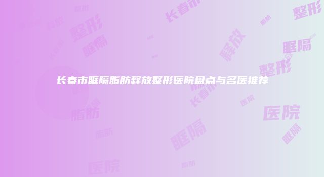 长春市眶隔脂肪释放整形医院盘点与名医推荐