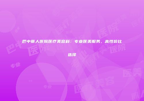 巴中丽人医院医疗美容科：专业医美服务，高性价比选择
