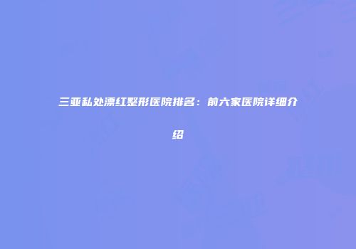三亚私处漂红整形医院排名：前六家医院详细介绍