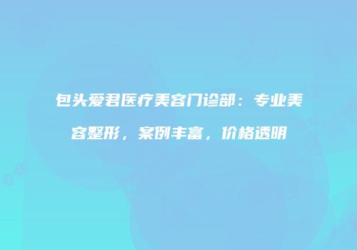 包头爱君医疗美容门诊部：专业美容整形，案例丰富，价格透明