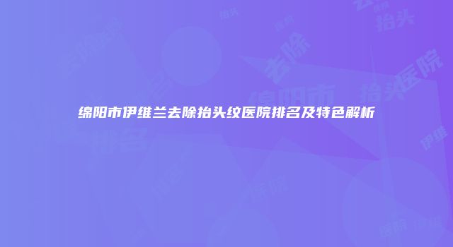 绵阳市伊维兰去除抬头纹医院排名及特色解析