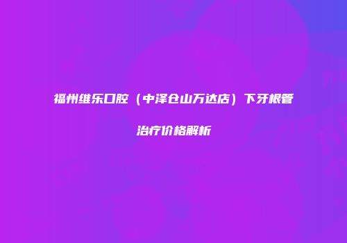 福州维乐口腔（中泽仓山万达店）下牙根管治疗价格解析
