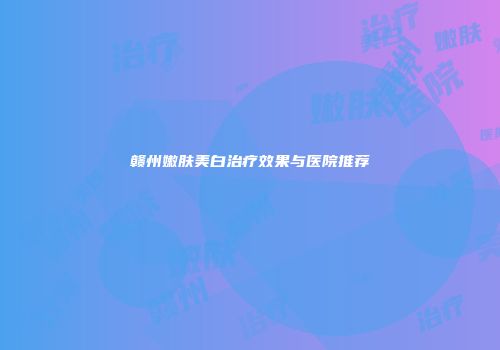 赣州嫩肤美白治疗效果与医院推荐