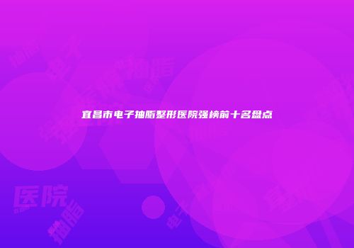 宜昌市电子抽脂整形医院强榜前十名盘点