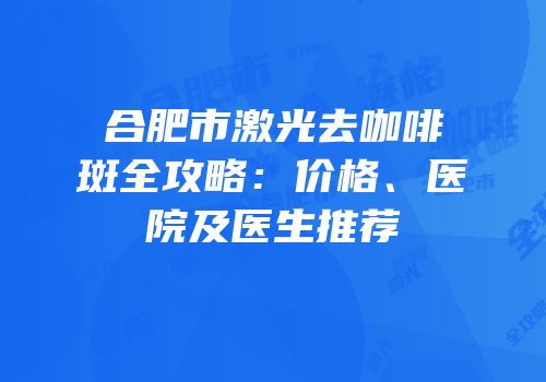 合肥市激光去咖啡斑全攻略：价格、医院及医生推荐