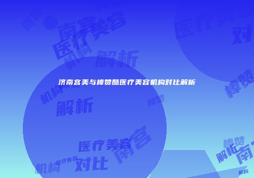 济南宫美与棒赞酷医疗美容机构对比解析