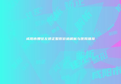 咸阳市腰往左矫正整形价格解析与医院推荐