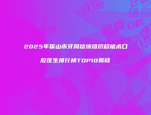 2025年保山市牙周结缔组织移植术口腔医生排行榜TOP10揭晓