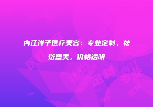 内江洋子医疗美容：专业定制，祛斑塑美，价格透明
