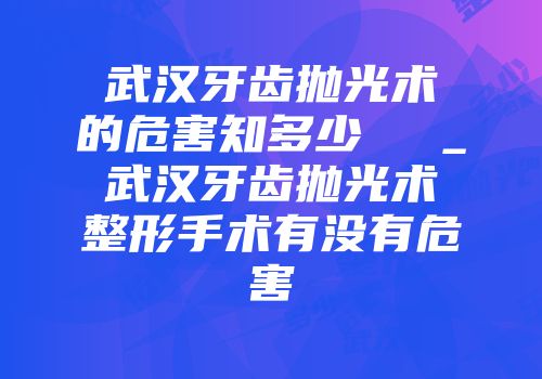武汉牙齿抛光术的危害知多少  　_武汉牙齿抛光术整形手术有没有危害