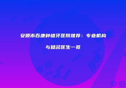 安顺市百康种植牙医院推荐：专业机构与知名医生一览