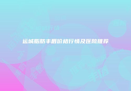运城脂肪丰唇价格行情及医院推荐