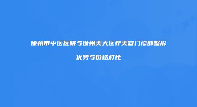 徐州市中医医院与徐州美天医疗美容门诊部整形优势与价格对比