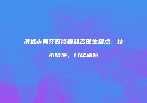 清远市美牙冠修复知名医生盘点：技术精湛，口碑卓越