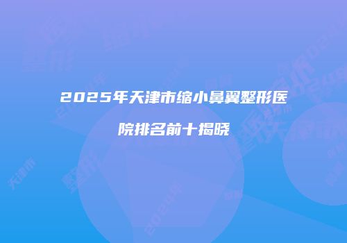 2025年天津市缩小鼻翼整形医院排名前十揭晓