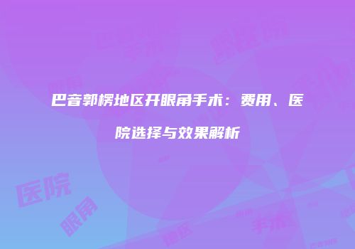 巴音郭楞地区开眼角手术：费用、医院选择与效果解析