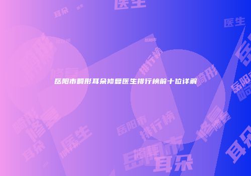 岳阳市畸形耳朵修复医生排行榜前十位详解